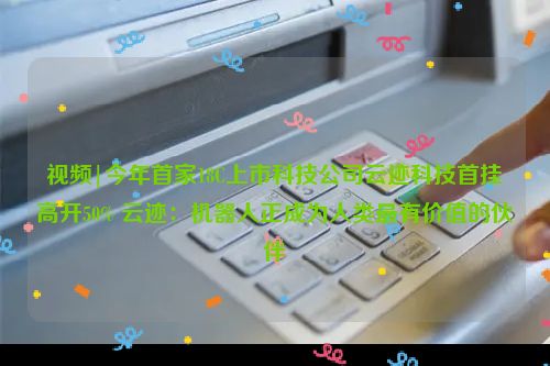 视频|今年首家18C上市科技公司云迹科技首挂高开50% 云迹：机器人正成为人类最有价值的伙伴