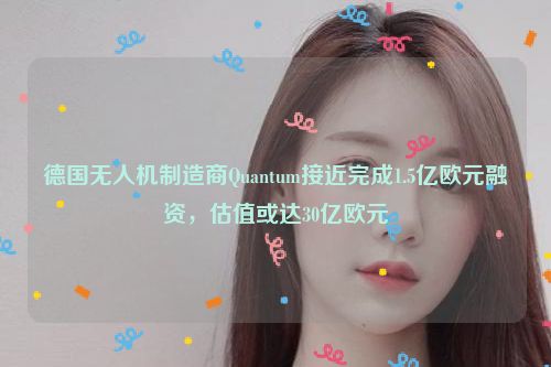 德国无人机制造商Quantum接近完成1.5亿欧元融资，估值或达30亿欧元