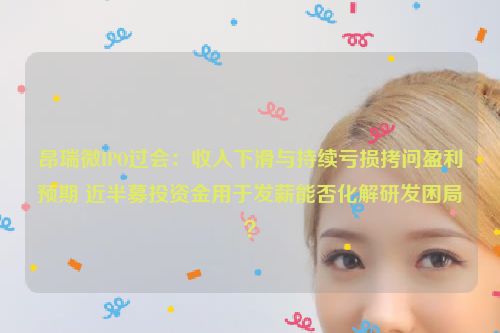 昂瑞微IPO过会：收入下滑与持续亏损拷问盈利预期 近半募投资金用于发薪能否化解研发困局？